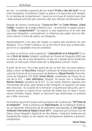 Activitats
de l’art. La metòdica exposició del seu treball“El deu x deu del Jurat” va ser
molt enriquidora. El professor Clapés va aplicar a la figura del jurat fotogrà-
fic un decàleg de comportament, basant-se en el que ell mateix havia creat
i desenvolupat amb èxit pels voluntaris dels Jocs Olímpics de Barcelona 92.

Després de visionar l’audiovisual “Cactus en flor” de Carles Moreso, Liliana
Castillo, creadora de la pàgina Blipoint.com, va presentar la segona ponèn-
cia,“Ètica i comportament”. Va explicar la seva experiència en el món dels
concursos fotogràfics i, principalment, la influència que poden tenir les dife-
rents cultures a l’hora de valorar una fotografia.

Aproximadament a les dues del migdia, la majoria dels assistents ens vam
desplaçar fins a l’Hotel Catalònia, on va tenir lloc el dinar que va desenvolu-
par-se en un agradable clima de cordialitat.

La tarda va continuar amb la ponència “¿Haciadónde va la fotografía?”a cà-
rrec d’Enric de Santos, fotògraf i professor de l’Escola de Fotografia IDEP, que
va explicar, des de la seva perspectiva, el que no li agrada de les tendències
actuals, en bona part influenciades per la degradació cultural i moral.

A partir de les cinc i fins a dos quarts de set, va tenir lloc una taula rodona i
debat a càrrec de Paco Elvira, fotògraf i professor de fotoperiodisme de la Fa-
cultat de Ciències de la Comunicació de Bellaterra, Miguel Parreño, Premi Na-
cional de Fotografia CEF 2009, Ferran Morán, coordinador de l’Equip de Ju-
rats de la FCF, i Julio Vallmitjana, fotògraf. Va actuar com a moderador
Raimon Moreno, president de la FCF. Es van tractar diferents aspectes com
l’honestedat del jurats, però també la dels fotògrafs i el respecte a les bases
dels concursos. Es va parlar de la formació i la qualificació dels jurats, per fi-
nalment acordar la creació d’una comissió de treball que, en base a la po-
nència d’Andreu Clapés, redacti un document que desenvolupi un protocol
per a fallar concursos.

Va finalitzar aquest III Congrés amb la projecció de l’audiovisual “28ª Festa de
la Fotografia”. Amb la presència de PepoVàzquez, de la Federació Andorra-
na, es vaprocedir allliurament de les distincions aconseguides al 2nd Spanish
Andorran International Digital Circuit 2011, organitzat pel Col·lectiu F22 de
Palma, Grup Fotogràfic Digital de les Illes Balears i Federació Andorrana de
Fotografia.Per acabar, es van repartir els corresponents diplomes a ponents i
congressistes.
                                                                    Manel Maya
                                                                               11
 