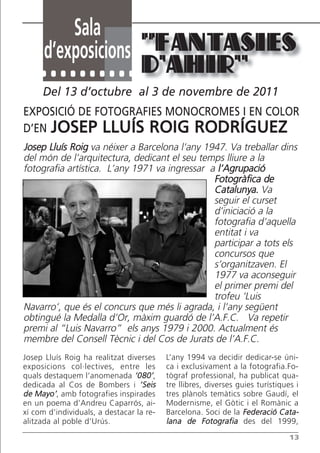 Sala
      d’exposicions “FANTASIES
                                  D’AHIR”
     Del 13 d’octubre al 3 de novembre de 2011
EXPOSICIÓ DE FOTOGRAFIES MONOCROMES I EN COLOR
D’EN JOSEP LLUÍS ROIG RODRÍGUEZ
Josep Lluís Roig va néixer a Barcelona l’any 1947. Va treballar dins
del món de l’arquitectura, dedicant el seu temps lliure a la
fotografia artística. L’any 1971 va ingressar a l’Agrupació
                                               Fotogràfica de
                                               Catalunya. Va
                                               seguir el curset
                                               d’iniciació a la
                                               fotografia d’aquella
                                               entitat i va
                                               participar a tots els
                                               concursos que
                                               s’organitzaven. El
                                               1977 va aconseguir
                                               el primer premi del
                                               trofeu ‘Luis
Navarro’, que és el concurs que més li agrada, i l’any següent
obtingué la Medalla d’Or, màxim guardó de l’A.F.C. Va repetir
premi al “Luis Navarro” els anys 1979 i 2000. Actualment és
membre del Consell Tècnic i del Cos de Jurats de l’A.F.C.
Josep Lluís Roig ha realitzat diverses    L’any 1994 va decidir dedicar-se úni-
exposicions col·lectives, entre les       ca i exclusivament a la fotografia.Fo-
quals destaquem l’anomenada ‘080’,        tògraf professional, ha publicat qua-
dedicada al Cos de Bombers i ‘Seis        tre llibres, diverses guies turístiques i
de Mayo’, amb fotografies inspirades      tres plànols temàtics sobre Gaudí, el
en un poema d’Andreu Caparrós, ai-        Modernisme, el Gòtic i el Romànic a
xí com d’individuals, a destacar la re-   Barcelona. Soci de la Federació Cata-
alitzada al poble d’Urús.                 lana de Fotografia des del 1999,
                                                                                13
 