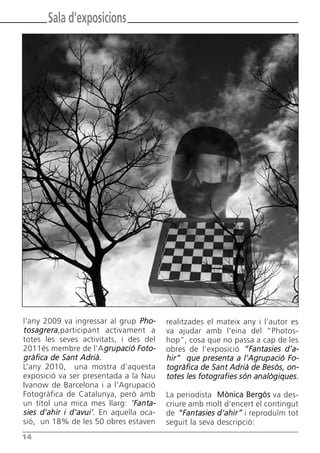 Sala d’exposicions




l'any 2009 va ingressar al grup Pho-     realitzades el mateix any i l’autor es
tosagrera,participant activament a       va ajudar amb l’eina del “Photos-
totes les seves activitats, i des del    hop”, cosa que no passa a cap de les
2011és membre de l’A grupació Foto-      obres de l’exposició “Fantasies d’a-
gràfica de Sant Adrià.                   hir” que presenta a l’Agrupació Fo-
L’any 2010, una mostra d’aquesta         togràfica de Sant Adrià de Besòs, on-
exposició va ser presentada a la Nau     totes les fotografies són analògiques.
Ivanow de Barcelona i a l’Agrupació
Fotogràfica de Catalunya, però amb       La periodista Mònica Bergós va des-
un títol una mica mes llarg: ‘Fanta-     criure amb molt d’encert el contingut
sies d’ahir i d’avui’. En aquella oca-   de “Fantasies d’ahir” i reproduïm tot
sió, un 18% de les 50 obres estaven      seguit la seva descripció:
14
 