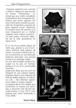 Sala d’exposicions
“Aquesta exposició ens convida
a viatjar a l'època en què encara
no existia “Photoshop”, un
temps que avui molts consideren
la prehistòria de la fotografia.De-
mostra que sense aquesta útil
eina informàtica també era pos-
sible fer fotografies creatives de
gran impacte visual. Aleshores
el creador havia de recórrer a la
seva imaginació per a, moltes
vegades amb mitjans casolans i
un petit plató, convertir objec-
tes de la vida quotidiana en
obres d'art.

És el cas d'una petita figura de
vidre que, gràcies a una il·lumi-
nació artificial amb papers de
colors i un entorn fabricat de co-
tó, es converteix en una delicada
ballarina executant una pirueta
enmig d'un paisatge màgic.
En una altra imatge l'ajuda d'un
vulgar ou fa que un maniquí
prengui el rol d'un personatge
futurista.
Josep Lluís Roig, qui ara com tot
fotògraf té una càmera digital,
emprava llavors una màquina de
6X6 de doble objectiu, la Mami-
ya C33, i feia diverses exposi-
cions sobre el mateix negatiu.
La majoria de les 50 imatges que
conformen la mostra ens convi-
den a remuntar més de tres dè-
cades enrere, a l'any 1977; unes
poques han estat realitzades a
l’any 2000.”

                     Manel Maya
                                      15
 