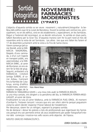 Sortida                      NOVEMBRE:
                                       FARMÀCIES
        Fotogràfica                    MODERNISTES
                                       (1ªPART)
L’objectiu d’aquesta sortida va ser veure novament i, naturalment,fotografiar la be-
llesa dels edificis que té la ciutat de Barcelona. Durant la sortida vam centrar-nos, prin-
cipalment, no en els edificis, sinó en els establiments i, especialment, en les farmàcies.
Degut a l’extensió del recorregut, es va decidir estructurar la sortida en dues parts,
tallant Barcelona per la Gran Via. D’aquesta manera vam fer la part nord al mes de
novembre amb la visita de set farmàcies. Les altres tres que ens falten les faríem el
17 de desembre juntament amb la visita a la Fira de Santa Llúcia.
Vàrem començar pel ca-
rrer Borrell, amb la FAR-
MÀCIA MADROÑAL.
Després d’una camina-
da, o d’un curt trajecte
en transport públic, ens
vàremretrobar a la FAR-
MÀCIA ENRIC, al carrer
de Muntaner, on ens và-
rem fer la foto de grup.
Seguint, arribaríem a la
FARMÀCIA CASAUS
(antiga SUÑER), al ca-
rrer Aribau. Caminant
fins la Rambla de Cata-
lunya, enmig d’edificis
modernistes, vàremen- Foto: Manel Maya
registrar imatges de la
FARMÀCIA TANGARELLI-SAHIS i, una mica més avall, la FARMÀCIA BOLOS.
Ja una mica cansats, ens dirigíem a la penúltima del dia, la FARMÀCIA FERRER-ARGE-
LAGUET, al carrer de Llúria.
Finalitzaríem la ruta al carrer Mallorca, amb la FARMÀCIA PUIG ORIOL. Al moment
d’arribar-hi, l’estaven tancant i encara que ens van oferir obrir-la perquè poguéssim
visitar-la vàrem decidir respectar l’horari laboral de l’establiment.
Per descansar, vàrem fer un refrigeri, esperant la propera sortida.
He de destacar i donar les gràcies a tots els professionals que regentaven les farmà-
cies perquè ens van permetre entrar als seus establiments per poder fotografiarl’inte-
rior dels comerços i mostrar-nos vells racons amb objectes de l’època.
MOLTES GRÀCIES FARMACÈUTICS.
                                                                 JORDI OLIVELLA i JUAN
                                                                                        23
 