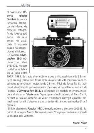 Museu
El nostre soci Ro-
berto        Iglesias
Sánchez és un vo-
luntariós promo-
tor del Museu de
material fotogrà-
fic de l’Agrupació
entre els seus
amics no asso-
ciats. En aquesta
ocasió ha propor-
cionat al Museu:
-La càmera Olym-
pusPen EE-3 nú-
mero de sèrie
6433276. Aquest
model es va fabri-
car al Japó entre
1973 i 1983. Es tracta d’una càmera que utilitza pel·lícula de 35 mm.
però en mig format (48 fotos amb un rodet de 24). L’exposició és to-
talment automàtica i l’objectiu de 28 mm. f/3,5 de focus fix. És fàcil-
ment identificable pel mesurador d’exposició de seleni al voltant de
l’òptica. L’Olympus Pen EE-3, a diferència de models anteriors, incor-
pora el sistema “flashmatic” que, quan s’utilitza amb el flaix GN14,
permet a l’usuari obtenir un valor d’obertura corregit ajustant ma-
nualment l’anell d’obertura a una de les distàncies estimades (1 a 4
metres).
-El flaix electrònic Popular 16C Litematic, número de sèrie 090393, fa-
bricat al Japó per Morris Photo Industries Company Limited als inicis de
la dècada dels vuitanta.

                                                           Manel Maya

                                                                     27
 