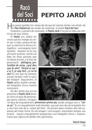 Racó
          del Soci                  PEPITO JARDÍ
H      an passat gairebé cinc mesos des de que les natures mortes i els retrats de
       la Pilar Masbernat van omplir de creativitat el nostre Racó del Soci.
     Finalment, a primers de novembre, el Pepito Jardí li ha pres el relleu per ofe-
rir-nos els seus retrats.
     El Pepito ens voldria fer
creure que les imatges es cre-
en per sí soles, perquè ell diu
que no domina la tècnica fo-
togràfica i aconsegueix bons
resultats. Aquesta no és una
afirmació gratuïta, només cal
llegir les seves paraules que
ha deixat escrites a la foto de
presentació: diafragma, pro-
funditat de camp, ¿què dieu
que és això? Perquè al cap i
a la fi, jo vaig fent. ¿o no és
així? És cert que les càmeres
actuals faciliten molt la tasca
del fotògraf. Segurament, el
Pepito aplica aquells concep-
tes fotogràfics d’una manera
inconscient.
     Els deu retrats que ens ha
presentat el Pepito Jardí tenen
en comú el tipus de personat-
ges (grans, barbuts i arrugats)
i el tipus de enquadrament: primeríssim primer pla, també conegut com a “clo-
se up”. És un enquadrament molt dramàtic, que pot anar des de la barbeta fins
a una mica més de la meitat del front. Els primers plans mostren allò més ex-
pressiu del rostre humà. Els ulls atrapen i comuniquen, transmeten sempre una
emoció. Aquest enquadrament proporciona una fotografia íntima i d’aproxi-
mació que captura els detalls més significatius.

                                                                      Manel Maya
                                                                                 29
 