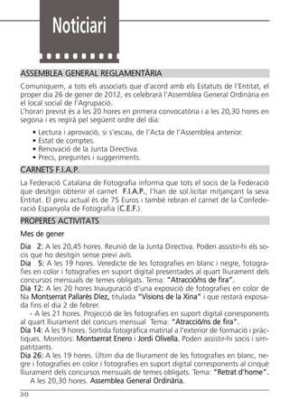 Noticiari
ASSEMBLEA GENERAL REGLAMENTÀRIA
Comuniquem, a tots els associats que d’acord amb els Estatuts de l’Entitat, el
proper dia 26 de gener de 2012, es celebrarà l’Assemblea General Ordinària en
el local social de l’Agrupació.
L’horari previst és a les 20 hores en primera convocatòria i a les 20,30 hores en
segona i es regirà pel següent ordre del dia:
     •   Lectura i aprovació, si s’escau, de l’Acta de l’Assemblea anterior.
     •   Estat de comptes.
     •   Renovació de la Junta Directiva.
     •   Precs, preguntes i suggeriments.
CARNETS F.I.A.P.
La Federació Catalana de Fotografia informa que tots el socis de la Federació
que desitgin obtenir el carnet F.I.A.P., l’han de sol.licitar mitjançant la seva
Entitat. El preu actual és de 75 Euros i també rebran el carnet de la Confede-
ració Espanyola de Fotografia (C.E.F.).
PROPERES ACTIVITATS
Mes de gener
Dia 2: A les 20,45 hores. Reunió de la Junta Directiva. Poden assistir-hi els so-
cis que ho desitgin sense previ avís.
Dia 5: A les 19 hores. Veredicte de les fotografies en blanc i negre, fotogra-
fies en color i fotografies en suport digital presentades al quart lliurament dels
concursos mensuals de temes obligats. Tema: “Atracció/ns de fira”.
Dia 12: A les 20 hores Inauguració d’una exposició de fotografies en color de
Na Montserrat Pallarès Díez, titulada “Visions de la Xina” i que restarà exposa-
da fins el dia 2 de febrer.
    - A les 21 hores. Projecció de les fotografies en suport digital corresponents
al quart lliurament del concurs mensual Tema: “Atracció/ns de fira”.
Dia 14: A les 9 hores. Sortida fotogràfica matinal a l’exterior de formació i pràc-
tiques. Monitors: Montserrat Enero i Jordi Olivella. Poden assistir-hi socis i sim-
patitzants.
Dia 26: A les 19 hores. Últim dia de lliurament de les fotografies en blanc, ne-
gre i fotografies en color i fotografies en suport digital corresponents al cinquè
lliurament dels concursos mensuals de temes obligats. Tema: “Retrat d’home”.
    A les 20,30 hores. Assemblea General Ordinària.
30
 