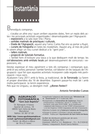 Instantània

B     envolguts companys,
 ... s'acaba un altre any i quan arriben aquestes dates, fem un repàs dels ac-
tes i les principals activitats organitzades i desenvolupades per l'Agrupació:
  ·   exposicions a la sala Joan Vila i Plana,
  ·   sortides matinals de pràctiques i culturals,
  ·  Diada de l'Agrupació, aquest any l'amic Carlos Paz ens va portar a Rupit,
  ·   cursets de Fotografia en totes les modalitats. Aquest any, al mes de juliol
hi vàrem afegir un nou curset dedicat a la "gent jove",
  ·   tallers matinals,
  ·   projecció de tutorials formatius.
  ·   També hem d’incloure una tasca a la que dediquem molt de temps: les
col·laboracions amb entitats locals pel desenvolupament de concursos i ex-
posicions, etc.
Desitjo expressar el meu agraïment a tots els companys i companyes que,
amb el seu esforç personal i també familiar, col·laboren en les tasques de l'A-
grupació i que fan que aquestes activitats incorporen cada vegada més parti-
cipació i nous socis.
Acabarem l'any 2011 amb la festa, ja tradicional, de la Torronada. La farem
el proper divendres dia 16 de desembre. Esperem passar-ho molt bé i amb
molta participació. Ja tenim experiència.
Pels que no vingueu, us desitgem molt ¡¡Bones Festes!!
                                                                Antonio Fernández Cuevas

             AGRUPACIÓ                  • Legalitzada l’adaptació dels Estatuts pel “Ministerio de
                                        la Governación” el 17 d’abril del 1967.
             FOTOGRÀFICA
                                        •Enregistrada a la Generalitat de Catalunya, Direcció
              “Sant Joan Baptista”        d’Associacions i Fundacions, Secció 1ª, número 741.
         Dr. Barraquer, 6 baixos          Inscripció, amb data 24-07-2006 , de la modificació
         Apartat de correus, 18           i adaptació dels Estatuts a la Llei 7/1997 (d’associacions)
                                          i a la Llei Orgànica 1/2002 (reguladora del dret d’associació).
       08930 Sant Adrià de Besòs
                                        •Membre Fundador de la Federació Catalana de Fotografia.
               (Barcelona)
                                        • Otorgat el número 2 d’Entitats Culturals declarades
         Telèfon: 93 381 07 69          d’Utilitat Publica per l’Ajuntament de Sant Adrià de Besòs.
WEB: http: //www.agrufotosantadria.es
e-mail: agrfotosantadria@gmail.com      Butlletí de distribució gratüita per als socis.
                                        Publicat des de l’any 1951.
       Horari: de dilluns a dijous      Impressió: GRUP-4, S.A. (Badalona) - D.L.: B-21434-62
          de 19 a 21 hores.             Disseny i maquetació: Ricard Garcia Redons

                                                                                                       5
 