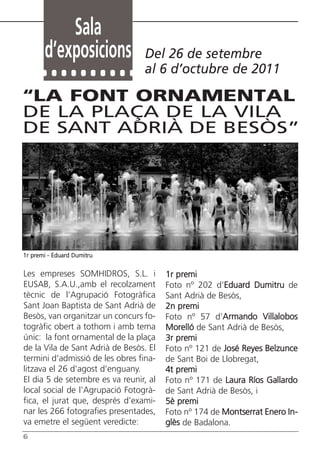 Sala
       d’exposicions              Del 26 de setembre
                                  al 6 d’octubre de 2011

“LA FONT ORNAMENTAL
DE LA PLAÇA DE LA VILA
DE SANT ADRIÀ DE BESÒS”




1r premi - Eduard Dumitru


Les empreses SOMHIDROS, S.L. i          1r premi
EUSAB, S.A.U.,amb el recolzament        Foto nº 202 d’Eduard Dumitru de
tècnic de l’Agrupació Fotogràfica       Sant Adrià de Besòs,
Sant Joan Baptista de Sant Adrià de     2n premi
Besòs, van organitzar un concurs fo-    Foto nº 57 d’Armando Villalobos
togràfic obert a tothom i amb tema      Morelló de Sant Adrià de Besòs,
únic: la font ornamental de la plaça    3r premi
de la Vila de Sant Adrià de Besòs. El   Foto nº 121 de José Reyes Belzunce
termini d’admissió de les obres fina-   de Sant Boi de Llobregat,
litzava el 26 d’agost d’enguany.        4t premi
El dia 5 de setembre es va reunir, al   Foto nº 171 de Laura Ríos Gallardo
local social de l’Agrupació Fotogrà-    de Sant Adrià de Besòs, i
fica, el jurat que, després d’exami-    5è premi
nar les 266 fotografies presentades,    Foto nº 174 de Montserrat Enero In-
va emetre el següent veredicte:         glès de Badalona.
6
 