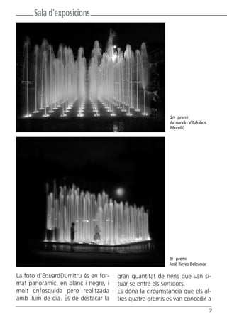 Sala d’exposicions




                                                         2n premi
                                                         Armando Villalobos
                                                         Morelló




                                                        3r premi
                                                        José Reyes Belzunce

La foto d’EduardDumitru és en for-   gran quantitat de nens que van si-
mat panoràmic, en blanc i negre, i   tuar-se entre els sortidors.
molt enfosquida però realitzada      Es dóna la circumstància que els al-
amb llum de dia. És de destacar la   tres quatre premis es van concedir a
                                                                              7
 