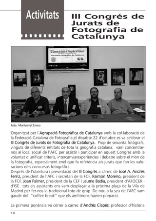 Activitats               III Congrés de
                                    Jurats de
                                    Fotografia de
                                    Catalunya




Foto: Montserrat Enero

Organitzat per l’Agrupació Fotogràfica de Catalunya amb la col·laboració de
la Federació Catalana de Fotografia,el dissabte 22 d’octubre es va celebrar el
III Congrés de Jurats de Fotografia de Catalunya. Prop de seixanta fotògrafs,
vinguts de diferents entitats de tota la geografia catalana, vam concentrar-
nos al local social de l’AFC per assistir i participar en aquest Congrés amb la
voluntat d’unificar criteris, intercanviarexperiències i debatre sobre el món de
la fotografia, especialment enel que fa referència als jurats que fan les valo-
racions dels concursos fotogràfics.
Després de l’obertura i presentació del III Congrés a càrrec de José A. Andrés
Ferriz, president de l’AFC i secretari de la FCF, Raimon Moreno, president de
la FCF, Joan Palmer, president de la CEF i Jaume Badia, president d’AFOCER i
d’ISF, tots els assistents ens vam desplaçar a la pròxima plaça de la Vila de
Madrid per fer-nos la tradicional foto de grup. De nou a la seu de l’AFC vam
gaudir del “coffee break” que els amfitrions havien preparat.

La primera ponència va córrer a càrrec d’Andrés Clapés, professor d’història
10
 