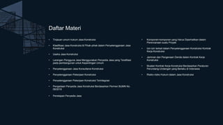 Daftar Materi
• Tinjauan umum hukum Jasa Konstruksi
• Klasifikasi Jasa Konstruksi & Pihak-pihak dalam Penyelenggaraan Jasa
Konstruksi
• Usaha Jasa Konstruksi
• Larangan Pengguna Jasa Menggunakan Penyedia Jasa yang Terafiliasi
pada pembangunan untuk Kepentingan Umum
• Penyelenggaraan Jasa Konsultansi Konstruksi
• Penyelenggaraan Pekerjaan Konstruksi
• Penyelenggaraan Pekerjaan Konstruksi Terintegrasi
• Pengadaan Penyedia Jasa Konstruksi Berdasarkan Permen BUMN No.
08/2019
• Penetapan Penyedia Jasa
• Komponen-komponen yang Harus Diperhatikan dalam
Perencanaan suatu Proyek
• Izin-izin terkait dalam Penyelenggaraan Konstruksi Kontrak
Kerja Konstruksi
• Jaminan dan Pengenaan Denda dalam Kontrak Kerja
Konstruksi
• Muatan Kontrak Kerja Konstruksi Berdasarkan Peraturan
Perundang-Undangan yang Berlaku di Indonesia
• Risiko-risiko Hukum dalam Jasa Konstruksi
 