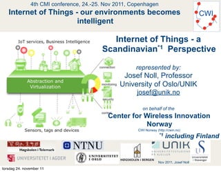 4th CMI conference, 24.-25. Nov 2011, Copenhagen
   Internet of Things - our environments becomes                                          CWI
                       intelligent

                                            Internet of Things - a
                                         Scandinavian*1 Perspective

                                                      represented by:
                                                 Josef Noll, Professor
                                                University of Oslo/UNIK
                                                      josef@unik.no

                                                         on behalf of the
                                            Center for Wireless Innovation
                                                       Norway
                                                       CWI Norway (http://cwin.no)
                                                                    *1   including Finland


                                                                   Nov 2011, Josef Noll
torsdag 24. november 11
 