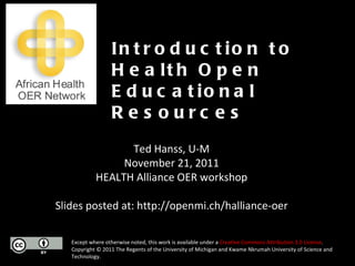 Except where otherwise noted, this work is available under a  Creative Commons Attribution 3.0 License . Copyright © 2011 The Regents of the University of Michigan and Kwame Nkrumah University of Science and Technology. Introduction to Health Open Educational Resources Ted Hanss, U-M November 21, 2011 HEALTH Alliance OER workshop Slides posted at: http://openmi.ch/halliance-oer 