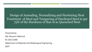 Design of Annealing, Normalizing and Hardening Heat
Treatment of Steel and Tempering of Hardened Steel to get
75% of the Hardness of that of as Quenched Steel
Presented by:
Md. Musavvir Mahmud
ID: 201111006
Department of Materials and Metallurgical Engineering,
BUET
 
