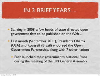 IN 3 BRIEF YEARS ...

                 Starting in 2008, a few heads of state directed open
                 government data to be published on the Web ...

                 Last month (September 2011), Presidents Obama
                 (USA) and Rousseff (Brazil) endorsed the Open
                 Government Partnership, along with 7 other nations

                      Each launched their government’s National Plans
                      during the meeting of the UN General Assembly


Tuesday, November 1, 2011                                               13
 