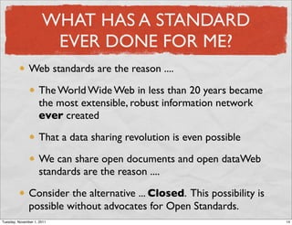 WHAT HAS A STANDARD
                       EVER DONE FOR ME?
               Web standards are the reason ....

                    The World Wide Web in less than 20 years became
                    the most extensible, robust information network
                    ever created

                    That a data sharing revolution is even possible

                    We can share open documents and open dataWeb
                    standards are the reason ....

               Consider the alternative ... Closed. This possibility is
               possible without advocates for Open Standards.
Tuesday, November 1, 2011                                                 14
 