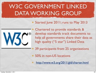 W3C GOVERNMENT LINKED
               DATA WORKING GROUP
                            Started June 2011; runs to May 2013

                            Chartered to provide standards &
                            develop standards track documents to
                            help all governments share their data as
                            high quality (“5 star”) Linked Data

                            39 participants from 25 organizations

                            50% in non-US locations
                            http://www.w3.org/2011/gld/charter.html

Tuesday, November 1, 2011                                              22
 