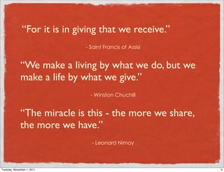 “For it is in giving that we receive.”
                            - Saint Francis of Assisi


             “We make a living by what we do, but we
             make a life by what we give.”
                              - Winston Chuchill


             “The miracle is this - the more we share,
             the more we have.”
                              - Leonard Nimoy



Tuesday, November 1, 2011                                3
 