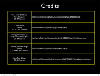 Credits
                  Head with 3D Glasses
                    Mark Chapman          http://www.ﬂickr.com/photos/markchapmanphoto/5139429152/
                    CC-BY licensed


                     Chasm Photo
                       Travis S.          http://www.ﬂickr.com/photos/baggis/3860802929/
                   CC-BY-NC licensed

                 Occupy Wall Street by
                emilydickinsonridesabmx
                    CC-BY licensed        http://www.ﬂickr.com/photos/emilyrides/6212739587/sizes/l/in/photostream/



                Sharing Squirrels Image
                        leezie5           http://www.ﬂickr.com/photos/leeziet/5912219625/
                CC-BY-NC-ND licensed



                   Rising Tide & Boats
                                          http://www.ﬂickr.com/photos/richardwest/3827292231/sizes/l/in/photostream/
                    CC-BY licensed




Tuesday, November 1, 2011                                                                                              33
 