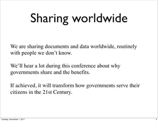 Sharing worldwide

         We are sharing documents and data worldwide, routinely
         with people we don’t know.

         We’ll hear a lot during this conference about why
         governments share and the benefits.

         If achieved, it will transform how governments serve their
         citizens in the 21st Century.



Tuesday, November 1, 2011                                             4
 