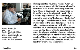 Ron represents a flavorings manufacturer. One
                                of his big customers is in Burlington, VT, and he
                                visits their plant at least once every month or
                                two. Being a clever sort, Ron has emailed to
                                himself the hotel detail page for each of the
                                hotels he regularly visits. Prior to his trip, he
                                opens the email with “Burlington – Colchester”
                                as the subject, and clicks on the link to take him
                                immediately to the hotel detail page. He then
                                selects a non-smoking room with a king bed
Name:     Ron Buckley           from the list of room types, and is prompted to
Age:      47                    enter his stay dates, which he does. From the
Family:   Married, 2 children   room detail page, he clicks “Reserve” to book a
Job:      Manufacturing
Home:     Port Washington, NY
                                room, enters his guest information and rewards
Income:   $55,000/year          number. When he prints out his confirmation to
Travel:   2-3 times per month   conclude his transaction, he notes it took him
                                less than five minutes to complete.


                                                                                20
 