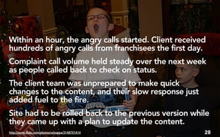 Within an hour, the angry calls started. Client received
hundreds of angry calls from franchisees the first day.
Complaint call volume held steady over the next week
as people called back to check on status.
The client team was unprepared to make quick
changes to the content, and their slow response just
added fuel to the fire.
Site had to be rolled back to the previous version while
they came up with a plan to update the content.
http://www.flickr.com/photos/schoppa/3148751414        28
 