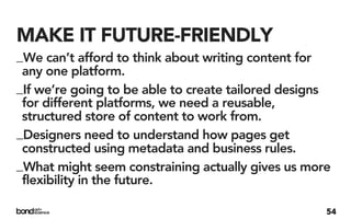 MAKE IT FUTURE-FRIENDLY
_We can’t afford to think about writing content for
 any one platform.
_If we’re going to be able to create tailored designs
 for different platforms, we need a reusable,
 structured store of content to work from.
_Designers need to understand how pages get
 constructed using metadata and business rules.
_What might seem constraining actually gives us more
 flexibility in the future.

                                                    54
 