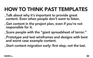 HOW TO THINK PAST TEMPLATES
_Talk about why it’s important to provide great
 content. Even when people don’t want to listen.
_Get content in the project plan, even if you’re not
 responsible for it.
_Scare people with the “giant spreadsheet of terror.”
_Prototype and test wireframes and designs with best
 and worst case example content.
_Start content migration early: first step, not the last.

                                                        30
 