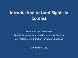 Introduction to Land Rights in
           Conflict

             Peter Van der Auweraert
  Head - Property, Land and Reparations Division
  International Organization for Migration (IOM)


                1 November 2011
 