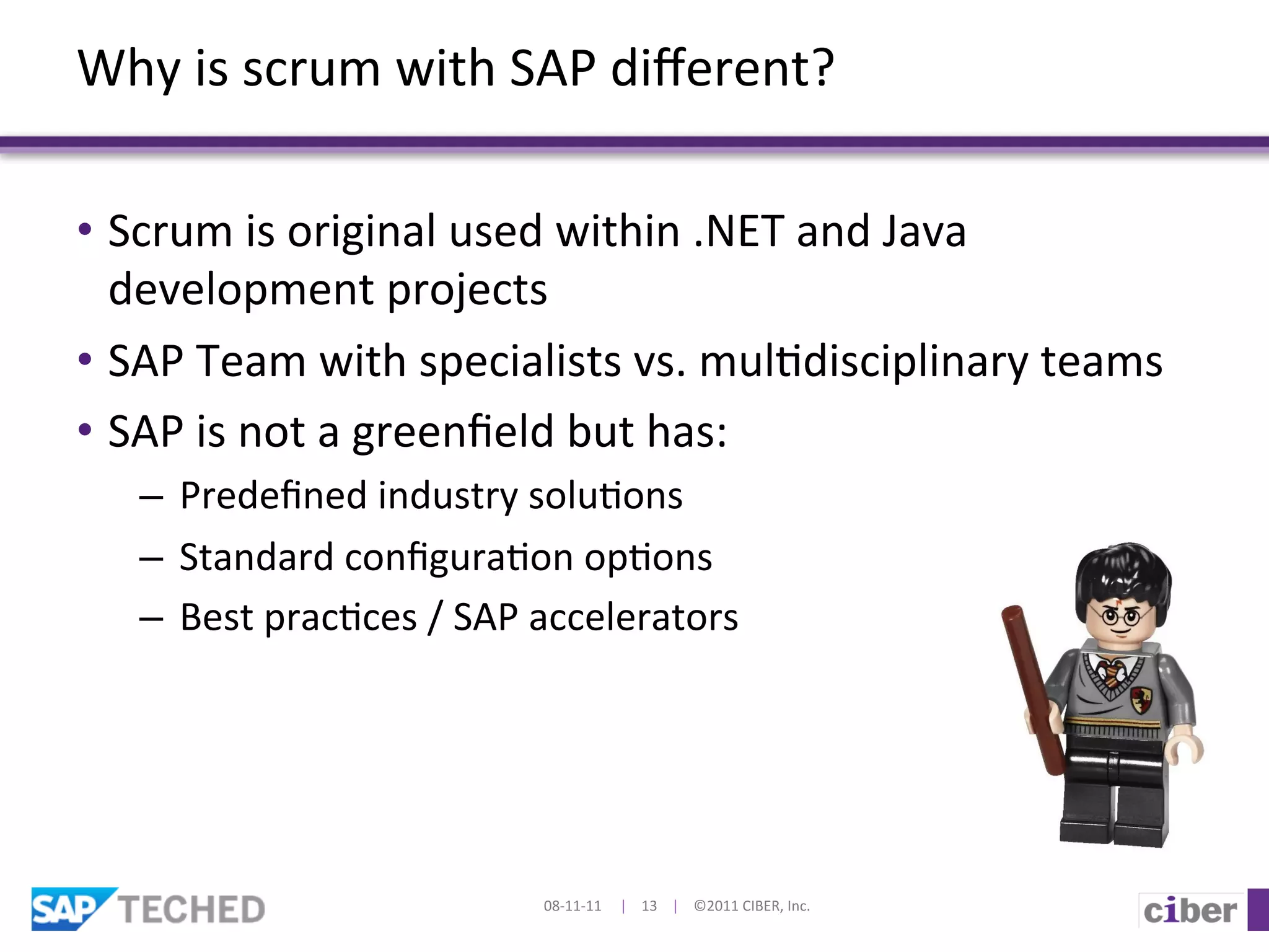 Why	
  is	
  scrum	
  with	
  SAP	
  diﬀerent?	
  

•  Scrum	
  is	
  original	
  used	
  within	
  .NET	
  and	
  Java	
  
   development	
  projects	
  
•  SAP	
  Team	
  with	
  specialists	
  vs.	
  mul]disciplinary	
  teams	
  
•  SAP	
  is	
  not	
  a	
  greenﬁeld	
  but	
  has:	
  
    –  Predeﬁned	
  industry	
  solu]ons	
  
    –  Standard	
  conﬁgura]on	
  op]ons	
  	
  
    –  Best	
  prac]ces	
  /	
  SAP	
  accelerators	
  




                                     08-­‐11-­‐11	
  	
  	
  	
  	
  |	
  	
  	
  	
  13	
  	
  	
  	
  |	
  	
  	
  	
  ©2011	
  CIBER,	
  Inc.	
  
 