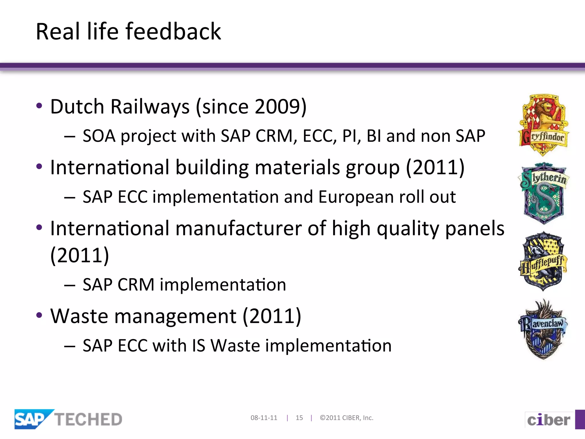 Real	
  life	
  feedback	
  

•  Dutch	
  Railways	
  (since	
  2009)	
  
    –  SOA	
  project	
  with	
  SAP	
  CRM,	
  ECC,	
  PI,	
  BI	
  and	
  non	
  SAP	
  
•  Interna]onal	
  building	
  materials	
  group	
  (2011)	
  
    –  SAP	
  ECC	
  implementa]on	
  and	
  European	
  roll	
  out	
  
•  Interna]onal	
  manufacturer	
  of	
  high	
  quality	
  panels	
  
   (2011)	
  
    –  SAP	
  CRM	
  implementa]on	
  
•  Waste	
  management	
  (2011)	
  
    –  SAP	
  ECC	
  with	
  IS	
  Waste	
  implementa]on	
  


                                         08-­‐11-­‐11	
  	
  	
  	
  	
  |	
  	
  	
  	
  15	
  	
  	
  	
  |	
  	
  	
  	
  ©2011	
  CIBER,	
  Inc.	
  
 