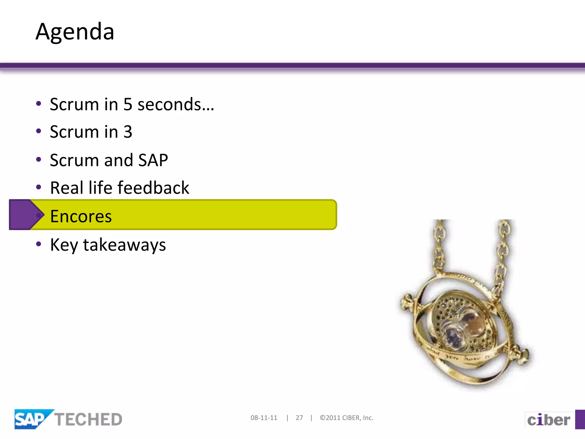 Agenda	
  

•  Scrum	
  in	
  5	
  seconds…	
  
•  Scrum	
  in	
  3	
  
•  Scrum	
  and	
  SAP	
  
•  Real	
  life	
  feedback	
  	
  
•  Encores	
  
•  Key	
  takeaways	
  




                                      08-­‐11-­‐11	
  	
  	
  	
  	
  |	
  	
  	
  	
  27	
  	
  	
  	
  |	
  	
  	
  	
  ©2011	
  CIBER,	
  Inc.	
  
 