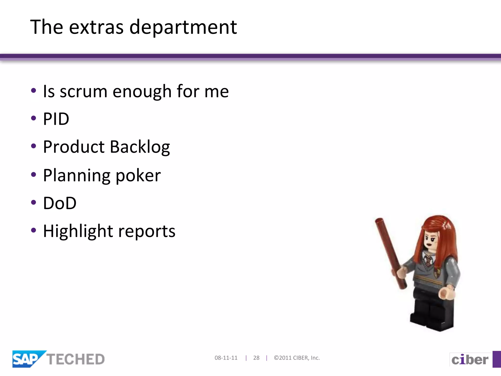 The	
  extras	
  department	
  

•  Is	
  scrum	
  enough	
  for	
  me	
  
•  PID	
  
•  Product	
  Backlog	
  	
  
•  Planning	
  poker	
  
•  DoD	
  
•  Highlight	
  reports	
  




                                     08-­‐11-­‐11	
  	
  	
  	
  	
  |	
  	
  	
  	
  28	
  	
  	
  	
  |	
  	
  	
  	
  ©2011	
  CIBER,	
  Inc.	
  
 