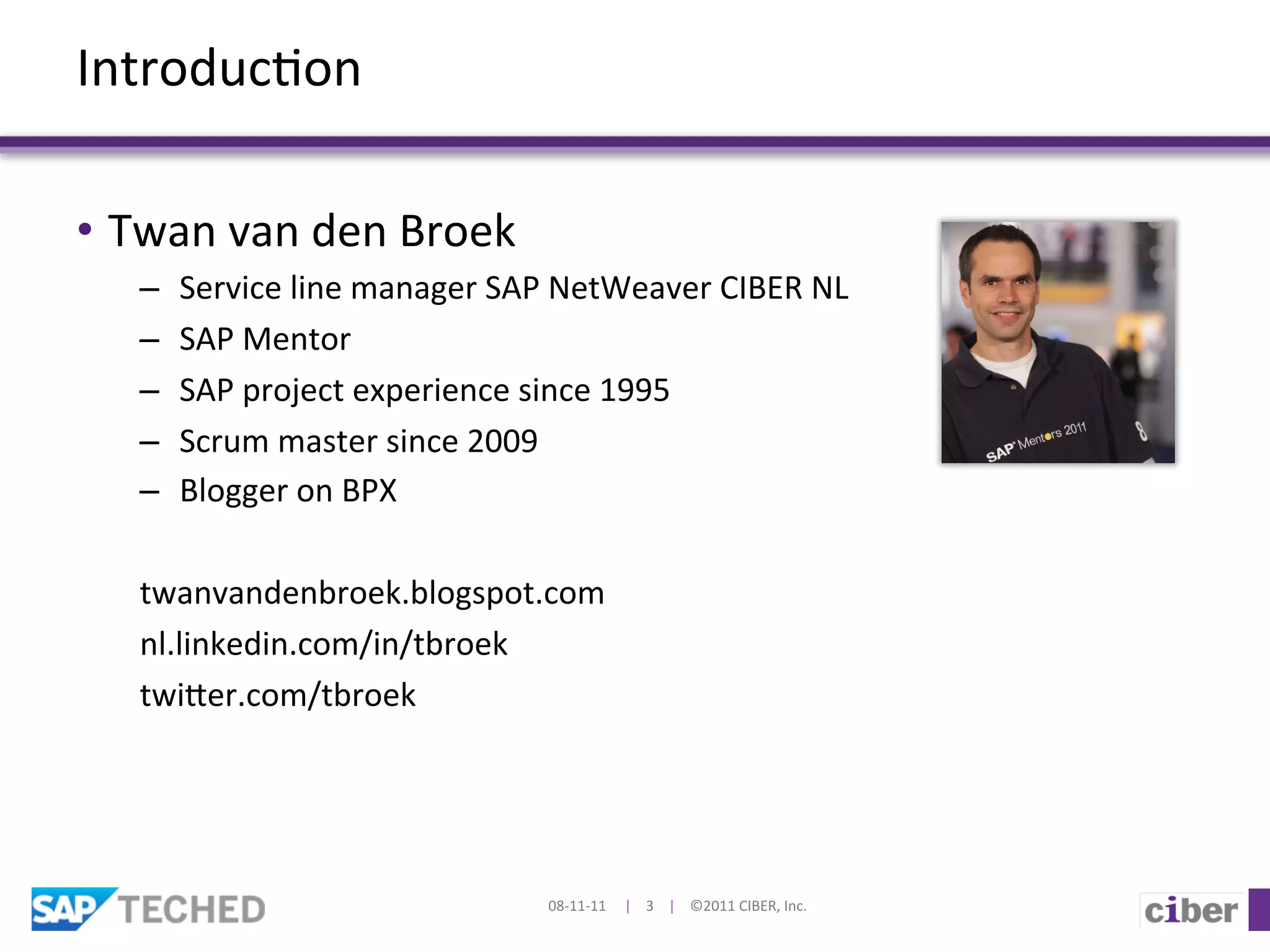 Introduc]on	
  

•  Twan	
  van	
  den	
  Broek	
  
    –  Service	
  line	
  manager	
  SAP	
  NetWeaver	
  CIBER	
  NL	
  
    –  SAP	
  Mentor	
  
    –  SAP	
  project	
  experience	
  since	
  1995	
  
    –  Scrum	
  master	
  since	
  2009	
  
    –  Blogger	
  on	
  BPX	
  
    	
  
    twanvandenbroek.blogspot.com	
  
    nl.linkedin.com/in/tbroek	
  
    twier.com/tbroek	
  




                                          08-­‐11-­‐11	
  	
  	
  	
  	
  |	
  	
  	
  	
  3	
  	
  	
  	
  |	
  	
  	
  	
  ©2011	
  CIBER,	
  Inc.	
  
 