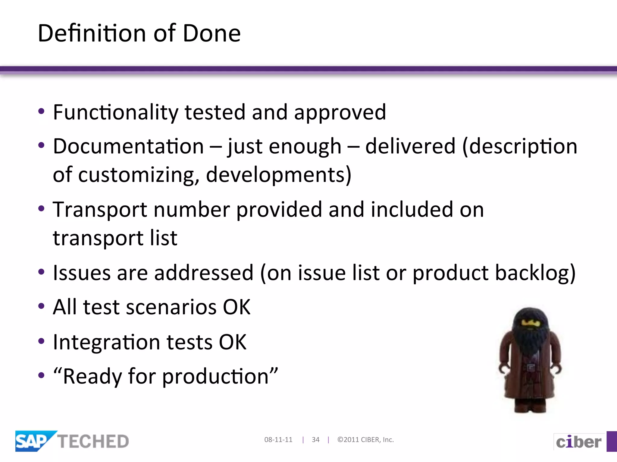 Deﬁni]on	
  of	
  Done	
  

•  Func]onality	
  tested	
  and	
  approved	
  
•  Documenta]on	
  –	
  just	
  enough	
  –	
  delivered	
  (descrip]on	
  
   of	
  customizing,	
  developments)	
  
•  Transport	
  number	
  provided	
  and	
  included	
  on	
  
   transport	
  list	
  
•  Issues	
  are	
  addressed	
  (on	
  issue	
  list	
  or	
  product	
  backlog)	
  
•  All	
  test	
  scenarios	
  OK	
  
•  Integra]on	
  tests	
  OK	
  
•  “Ready	
  for	
  produc]on”	
  

                                   08-­‐11-­‐11	
  	
  	
  	
  	
  |	
  	
  	
  	
  34	
  	
  	
  	
  |	
  	
  	
  	
  ©2011	
  CIBER,	
  Inc.	
  
 
