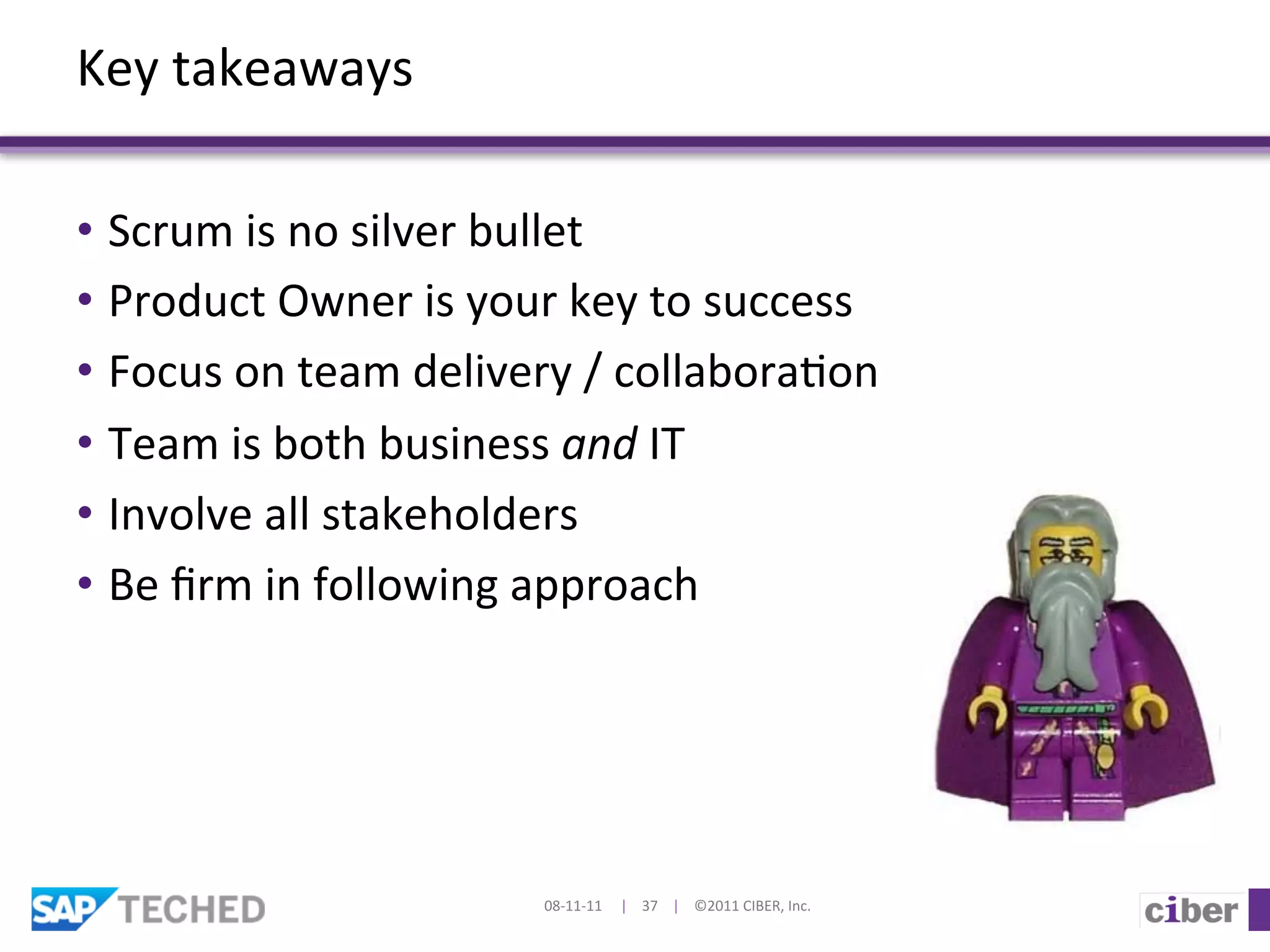 Key	
  takeaways	
  

•  Scrum	
  is	
  no	
  silver	
  bullet	
  
•  Product	
  Owner	
  is	
  your	
  key	
  to	
  success	
  
•  Focus	
  on	
  team	
  delivery	
  /	
  collabora]on	
  
•  Team	
  is	
  both	
  business	
  and	
  IT	
  
•  Involve	
  all	
  stakeholders	
  
•  Be	
  ﬁrm	
  in	
  following	
  approach	
  




                                   08-­‐11-­‐11	
  	
  	
  	
  	
  |	
  	
  	
  	
  37	
  	
  	
  	
  |	
  	
  	
  	
  ©2011	
  CIBER,	
  Inc.	
  
 