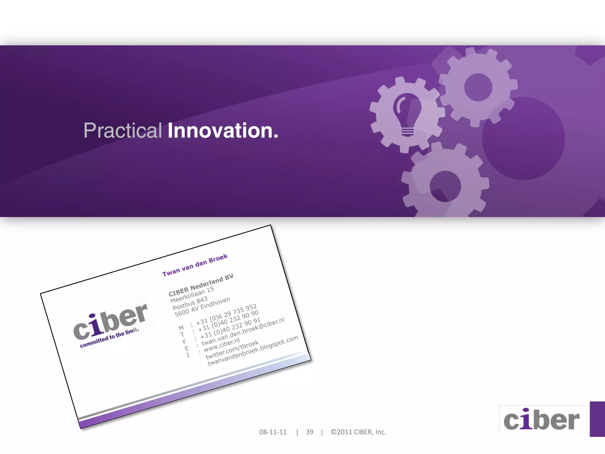 e   k
                 Bro
         d en
     van
Twan
                            V
                        dB
                  rlan
          N  ed e 5
     ER           1
 CIB kollaan
   eer           3         n
 M
       bu  s 84 ndhove
  Post AV Ei                       952
   560
       0                      735     0
                    (0) 6 29 32 90 9
             +31 (0)40
                            2          1       nl
          :                    32 90 9 @ciber.
    M
           :  +31 0)40 2 .broek
     T           31 (      .den
            : + an.van .nl                        com
      F         tw .ciber            ek       pot.
             :                  tbro     logs
       E
              :  www r.com/ roek.b
                      te         b
        I         twit vanden
                       n
                   twa




                                     08-­‐11-­‐11	
  	
  	
  	
  	
  |	
  	
  	
  	
  39	
  	
  	
  	
  |	
  	
  	
  	
  ©2011	
  CIBER,	
  Inc.	
  
 