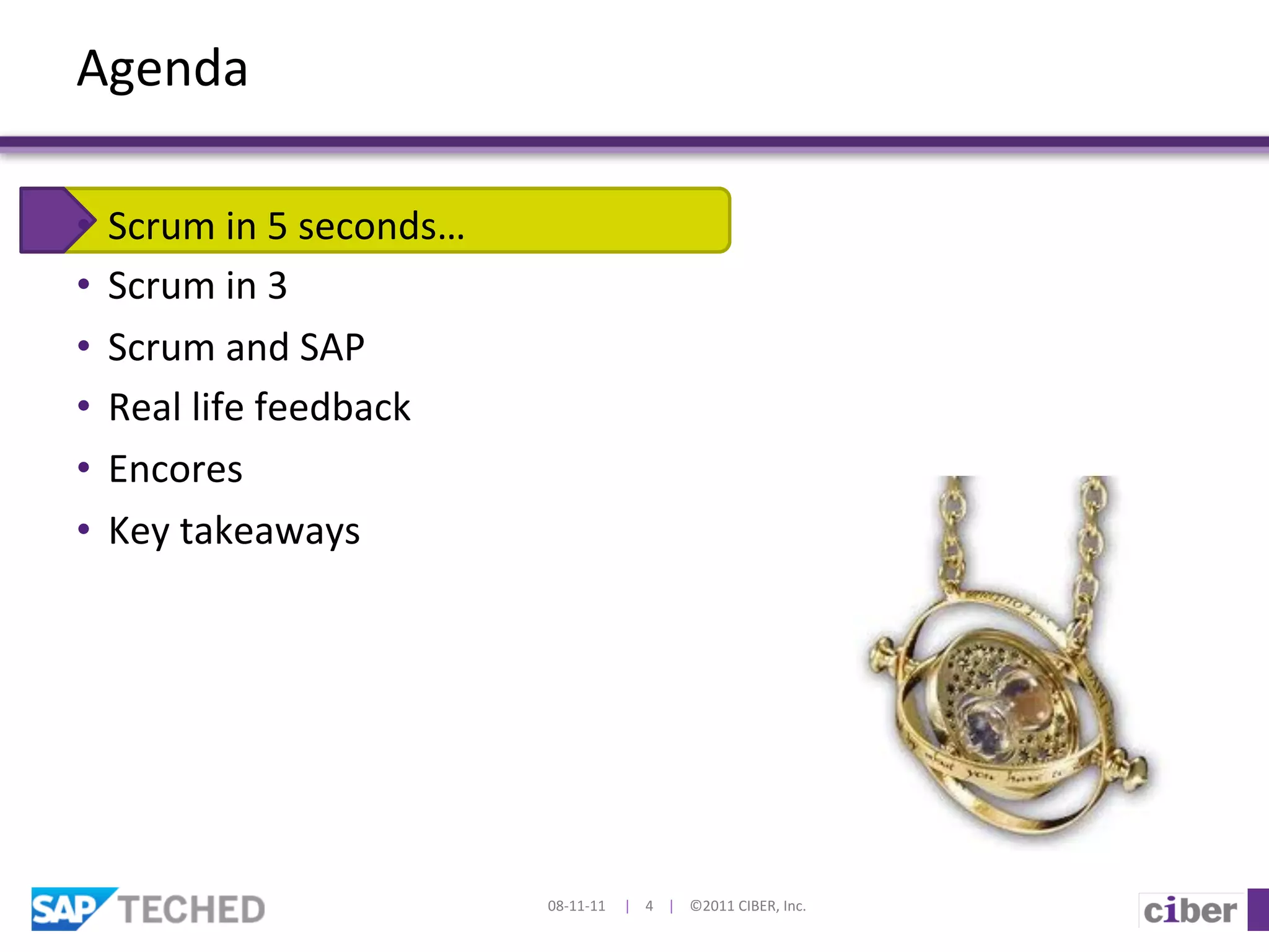 Agenda	
  

•  Scrum	
  in	
  5	
  seconds…	
  
•  Scrum	
  in	
  3	
  
•  Scrum	
  and	
  SAP	
  
•  Real	
  life	
  feedback	
  
•  Encores	
  
•  Key	
  takeaways	
  
	
  	
  




                                      08-­‐11-­‐11	
  	
  	
  	
  	
  |	
  	
  	
  	
  4	
  	
  	
  	
  |	
  	
  	
  	
  ©2011	
  CIBER,	
  Inc.	
  
 