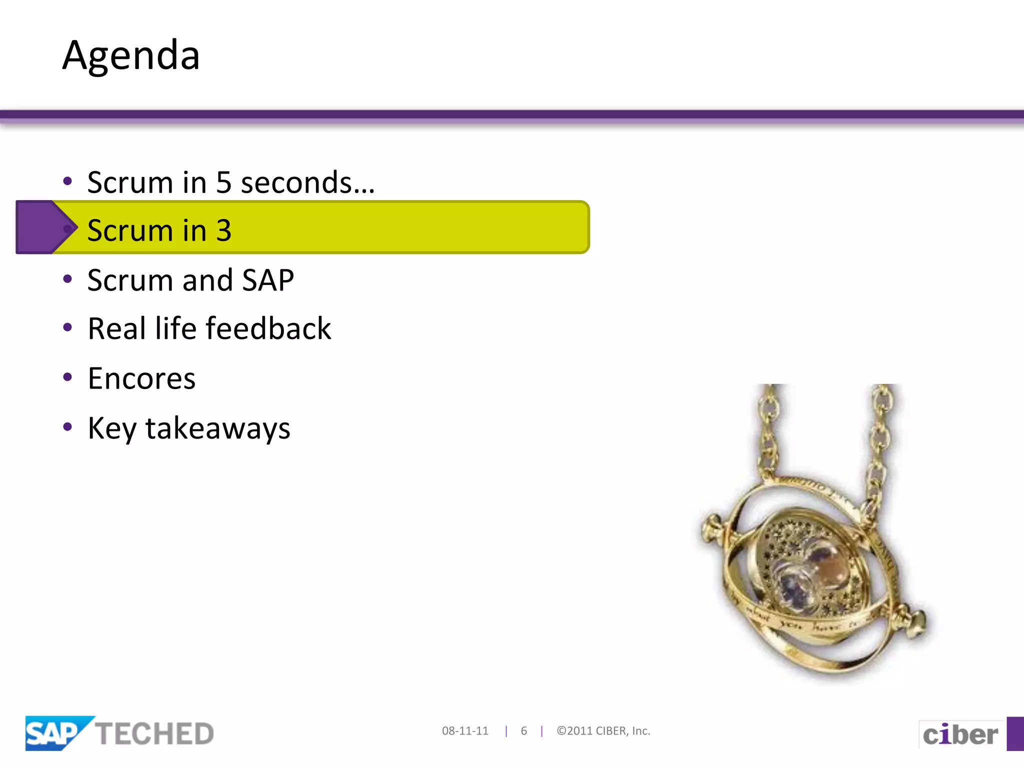 Agenda	
  

•  Scrum	
  in	
  5	
  seconds…	
  
•  Scrum	
  in	
  3	
  
•  Scrum	
  and	
  SAP	
  
•  Real	
  life	
  feedback	
  	
  
•  Encores	
  
•  Key	
  takeaways	
  




                                      08-­‐11-­‐11	
  	
  	
  	
  	
  |	
  	
  	
  	
  6	
  	
  	
  	
  |	
  	
  	
  	
  ©2011	
  CIBER,	
  Inc.	
  
 