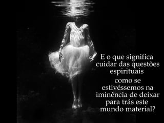 E o que significa  cuidar das questões espirituais  como se estivéssemos na iminência de deixar para trás este  mundo material? 
