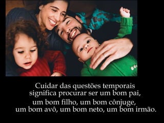 Cuidar das questões temporais  significa procurar ser um bom pai,  um bom filho, um bom cônjuge,  um bom avô, um bom neto, um bom irmão. 