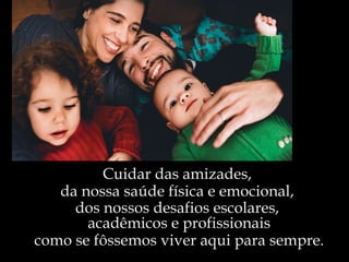 Cuidar das amizades,  da nossa saúde física e emocional,  dos nossos desafios escolares,  acadêmicos e profissionais como se fôssemos viver aqui para sempre. 