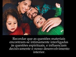 Recordar que as questões materiais  encontram-se intimamente interligadas  às questões espirituais, e influenciam  decisivamente o nosso desenvolvimento interior. 