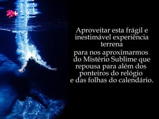 Aproveitar esta frágil e inestimável experiência terrena para nos aproximarmos  do Mistério Sublime que repousa para além dos  ponteiros do relógio  e das folhas do calendário. 