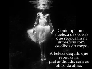 Contemplamos  a beleza das coisas  que repousam na superfície com  os olhos do corpo. A beleza daquilo que repousa na profundidade, com os olhos da alma. 
