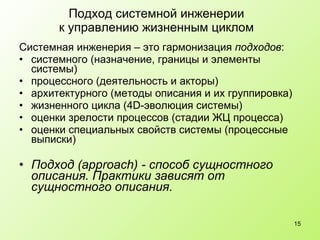 Подход системной инженерии к управлению жизненным циклом Системная инженерия – это гармонизация  подходов : системного  ( назначение, границы и элементы системы) процессного (деятельность и акторы) архитектурного (методы описания и их группировка) жизненного цикла (4 D- эволюция системы) оценки зрелости процессов (стадии ЖЦ процесса) оценки специальных свойств системы (процессные выписки) Подход ( approach ) - способ сущностного описания. Практики зависят от сущностного описания. 