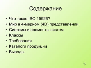 Содержание Что такое  ISO 15926? Мир в 4-мерном (4 D)  представлении Системы и элементы систем Классы Требования Каталоги продукции Выводы 