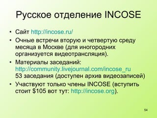 Русское отделение  INCOSE Сайт  http://incose.ru/ Очные встречи вторую и четвертую среду месяца в Москве (для иногородних организуется видеотрансляция). Материалы заседаний:  http://community.livejournal.com/incose_ru 53 заседания (доступен архив видеозаписей) Участвуют только члены INCOSE (вступить стоит $105 вот тут:  http :// incose.org ).  