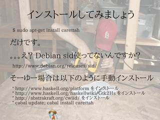 $ sudo apt-get install carettah




http://www.debian.org/releases/sid/



*   http://www.haskell.org/platform をインストール
*   http://www.haskell.org/haskellwiki/Gtk2Hs をインストール
*   http://abstrakraft.org/cwiid/ をインストール
*   cabal update; cabal install carettah
 