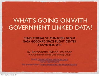 WHAT’S GOING ON WITH
            GOVERNMENT LINKED DATA?
                              CENDI FEDERAL STI MANAGERS GROUP
                              NASA GODDARD SPACE FLIGHT CENTER
                                       3-NOVEMBER-2011

                                   By: Bernadette Hyland, co-chair
                                    W3C Government Linked Data Working Group

                                        Email. bhyland@3roundstones.com
                                                Twitter: BernHyland
                              This presentation: http://slideshare.net/bhylandwood



Wednesday, November 2, 2011                                                          1
 