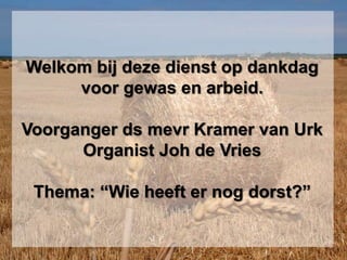 Welkom bij deze dienst op dankdag
     voor gewas en arbeid.

Voorganger ds mevr Kramer van Urk
      Organist Joh de Vries

 Thema: “Wie heeft er nog dorst?”
 