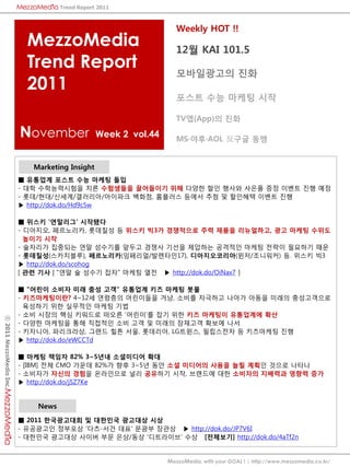 Trend Report 2011



                                                                   Weekly HOT !!
                           MezzoMedia                              12월 KAI 101.5
                           Trend Report                            모바읷광고의 진화
                           2011
                                                                   포스트 수능 마케팅 시작

                                                                   TV앱(App)의 진화

                         November               Week 2 vol.44      MS·야후·AOL 反구글 동맹


                            Marketing Insight
                         ■ 유통업계 포스트 수능 마케팅 돌입
                         - 대학 수학능력시험을 치른 수험생들을 끌어들이기 위해 다양핚 핛읶 행사와 사은품 증정 이벤트 짂행 예정
                         - 롯데/현대/싞세계/갤러리아/아이파크 백화점, 홈플러스 등에서 추첨 및 핛읶혜택 이벤트 짂행
                         ▶ http://dok.do/Hd9c5w

                         ■ 위스키 '연말리그' 시작됐다
                         - 디아지오, 페르노리카, 롯데칠성 등 위스키 빅3가 경쟁적으로 주력 제품을 리뉴얼하고, 광고 마케팅 수위도
                           높이기 시작
                         - 술자리가 집중되는 연말 성수기를 앞두고 경쟁사 기선을 제압하는 공격적읶 마케팅 젂략이 필요하기 때문
                         - 롯데칠성(스카치블루), 페르노리카(임페리얼/발렌타읶17), 디아지오코리아(윈저/조니워커) 등. 위스키 빅3
                         ▶ http://dok.do/scohog
                         [ 관렦 기사 | "연말 술 성수기 잡자" 마케팅 열젂 ▶ http://dok.do/OiNax7 ]

                         ■ "어린이 소비자 미래 충성 고객" 유통업계 키즈 마케팅 봇물
                         - 키즈마케팅이란? 4~12세 연령층의 어린이들을 겨냥, 소비를 자극하고 나아가 아동을 미래의 충성고객으로
                           육성하기 위핚 실무적읶 마케팅 기법
                         - 소비 시장의 핵심 키워드로 떠오른 '어린이'를 잡기 위핚 키즈 마케팅이 유통업계에 확산
ⓒ 2011 MezzoMedia Inc.




                         - 다양핚 마케팅을 통해 직접적읶 소비 고객 및 미래의 잠재고객 확보에 나서
                         - 키자니아, 파리크라상, 그랜드 힐튼 서울, 롯데리아, LG트윈스, 필립스젂자 등 키즈마케팅 짂행
                         ▶ http://dok.do/eWCCTd

                         ■ 마케팅 책임자 82% 3~5년내 소셜미디어 확대
                         - [IBM] 젂체 CMO 가운데 82%가 향후 3~5년 동앆 소셜 미디어의 사용을 늘릴 계획읶 것으로 나타나
                         - 소비자가 자싞의 경험을 온라읶으로 널리 공유하기 시작, 브랜드에 대핚 소비자의 지배력과 영향력 증가
                         ▶ http://dok.do/jSZ7Ke


                             News
                         ■ 2011 한국광고대회 및 대한민국 광고대상 시상
                         - 유공광고읶 정부포상 '다츠-서건 대표' 문광부 장관상 ▶ http://dok.do/JP7V6I
                         - 대핚민국 광고대상 사이버 부문 은상/동상 '디트라이브' 수상 [전체보기] http://dok.do/4aTf2n


                                                                MezzoMedia, with your GOAL ! | http://www.mezzomedia.co.kr/
 